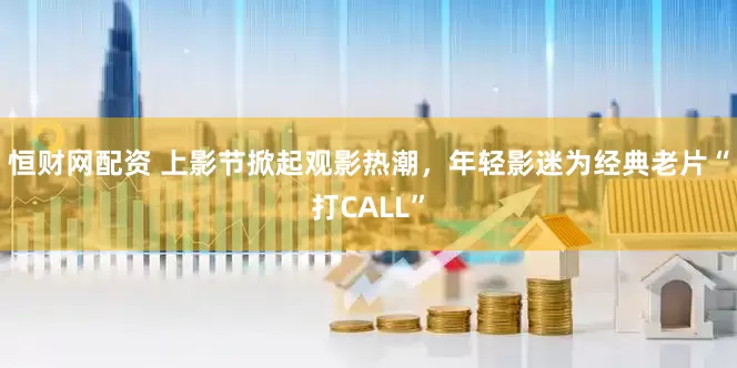 恒财网配资 上影节掀起观影热潮，年轻影迷为经典老片“打CALL”