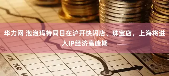 华力网 泡泡玛特同日在沪开快闪店、珠宝店，上海将进入IP经济高峰期