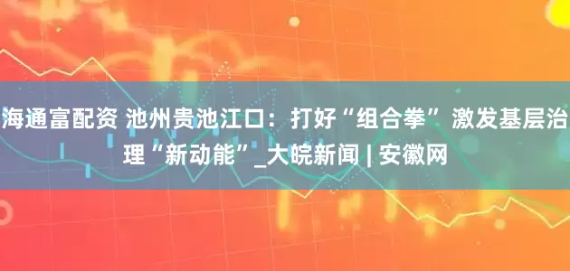 海通富配资 池州贵池江口：打好“组合拳” 激发基层治理“新动能”_大皖新闻 | 安徽网