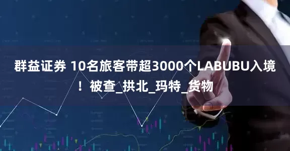 群益证券 10名旅客带超3000个LABUBU入境！被查_拱北_玛特_货物