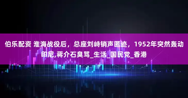 伯乐配资 淮海战役后，总座刘峙销声匿迹，1952年突然轰动印尼,蒋介石臭骂_生活_国民党_香港