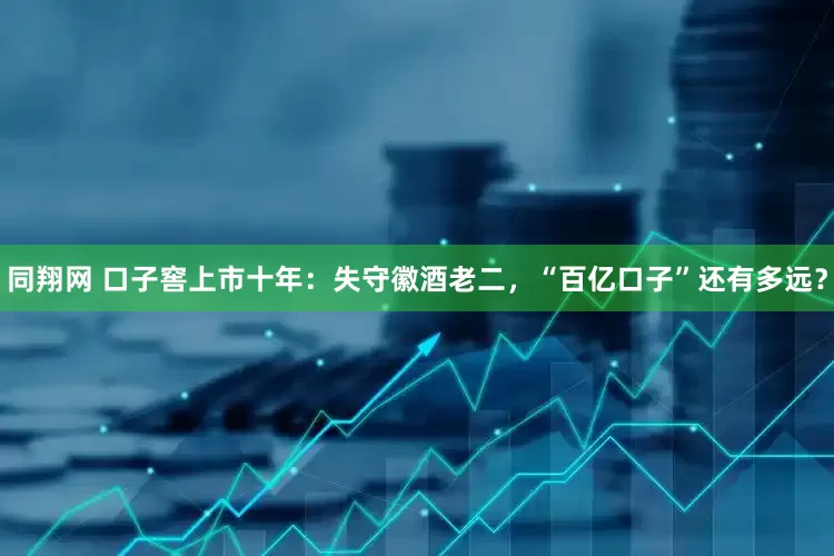 同翔网 口子窖上市十年：失守徽酒老二，“百亿口子”还有多远？