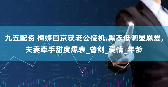 九五配资 梅婷回京获老公接机,黑衣低调显恩爱,夫妻牵手甜度爆表_曾剑_爱情_年龄