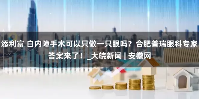 添利富 白内障手术可以只做一只眼吗？合肥普瑞眼科专家答案来了！_大皖新闻 | 安徽网