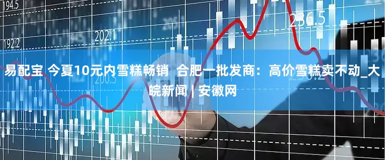易配宝 今夏10元内雪糕畅销  合肥一批发商：高价雪糕卖不动_大皖新闻 | 安徽网