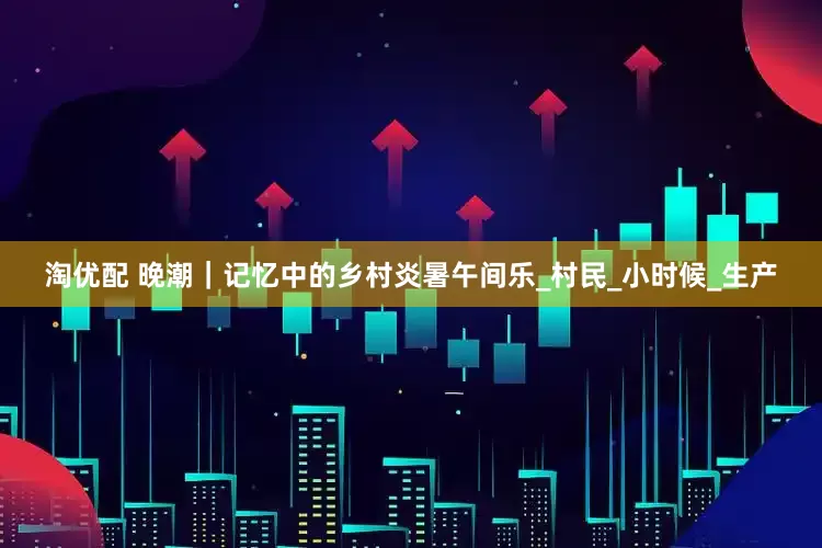 淘优配 晚潮｜记忆中的乡村炎暑午间乐_村民_小时候_生产