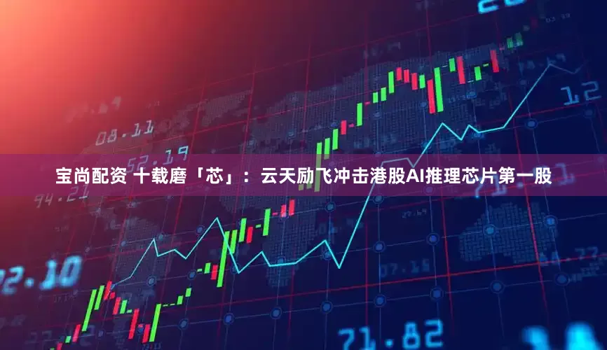 宝尚配资 十载磨「芯」：云天励飞冲击港股AI推理芯片第一股