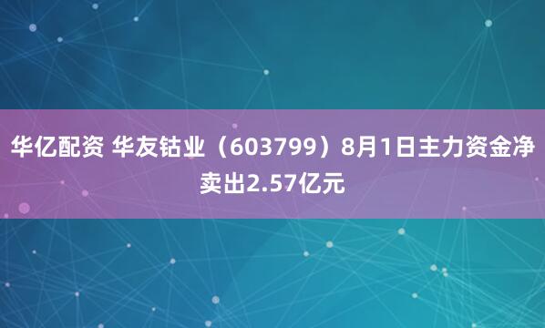 华亿配资 华友钴业（603799）8月1日主力资金净卖出2.57亿元