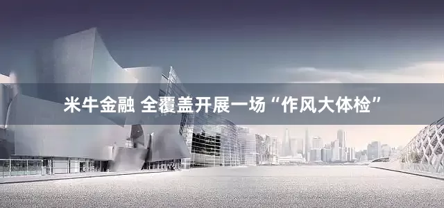 米牛金融 全覆盖开展一场“作风大体检”