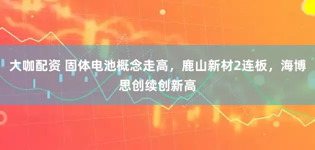 大咖配资 固体电池概念走高，鹿山新材2连板，海博思创续创新高