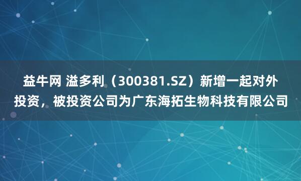 益牛网 溢多利（300381.SZ）新增一起对外投资，被投资公司为广东海拓生物科技有限公司