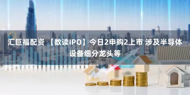 汇巨福配资 【数读IPO】今日2申购2上市 涉及半导体设备细分龙头等