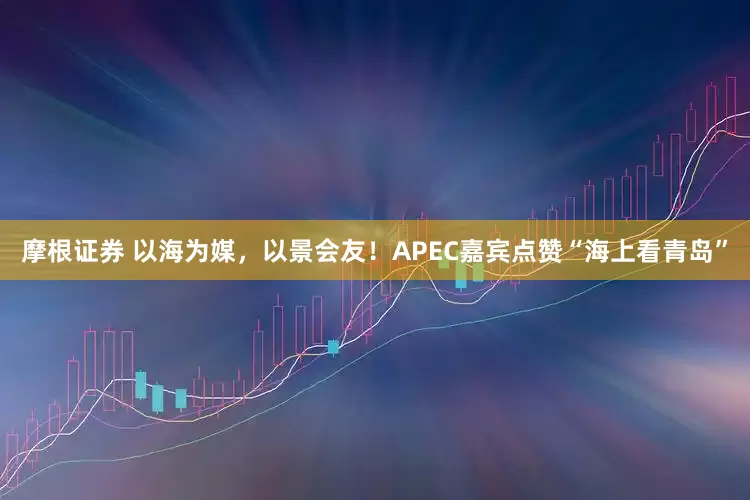 摩根证券 以海为媒，以景会友！APEC嘉宾点赞“海上看青岛”