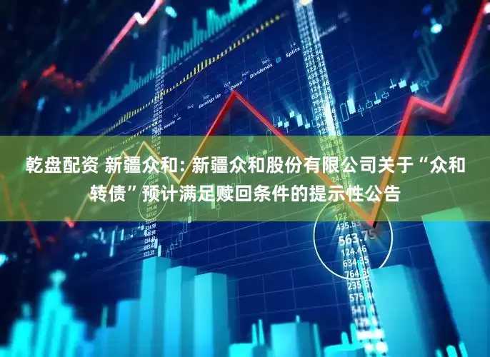 乾盘配资 新疆众和: 新疆众和股份有限公司关于“众和转债”预计满足赎回条件的提示性公告