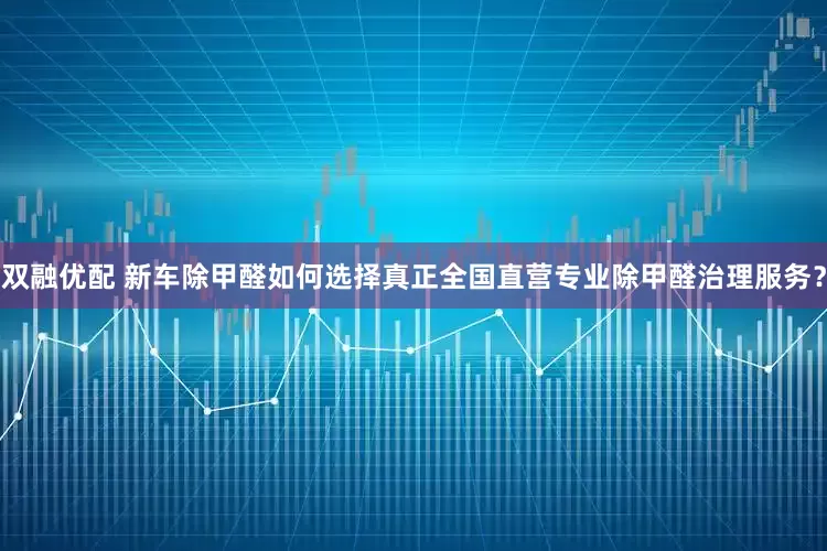 双融优配 新车除甲醛如何选择真正全国直营专业除甲醛治理服务？