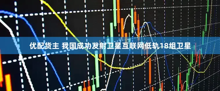 优配货主 我国成功发射卫星互联网低轨18组卫星
