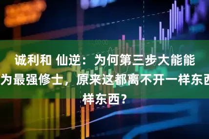 诚利和 仙逆：为何第三步大能能成为最强修士，原来这都离不开一样东西？