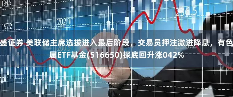 鼎盛证券 美联储主席选拔进入最后阶段，交易员押注激进降息，有色金属ETF基金(516650)探底回升涨042%