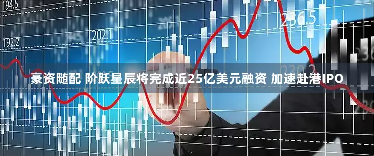 豪资随配 阶跃星辰将完成近25亿美元融资 加速赴港IPO
