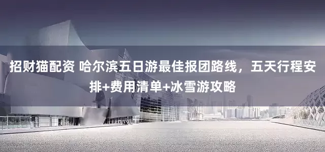 招财猫配资 哈尔滨五日游最佳报团路线，五天行程安排+费用清单+冰雪游攻略