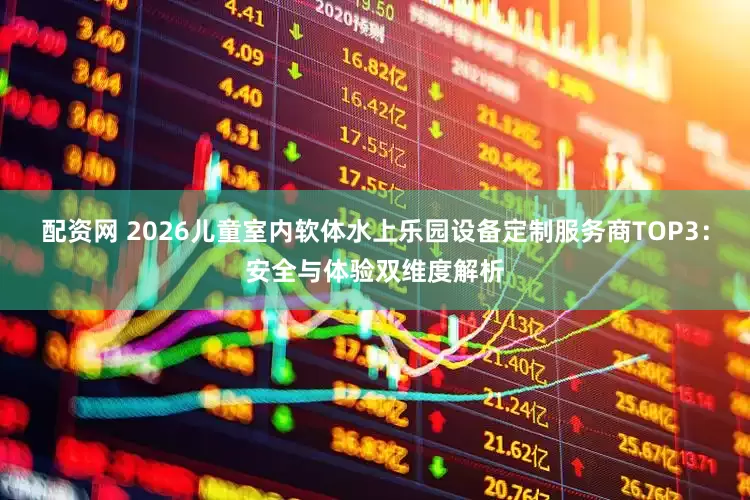 配资网 2026儿童室内软体水上乐园设备定制服务商TOP3：安全与体验双维度解析